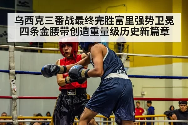 乌西克三番战最终完胜富里强势卫冕四条金腰带创造重量级历史新篇章