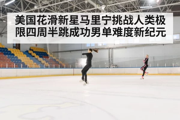 美国花滑新星马里宁挑战人类极限四周半跳成功男单难度新纪元