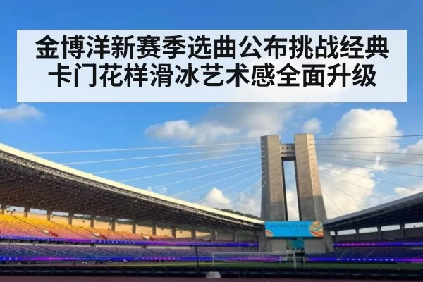 金博洋新赛季选曲公布挑战经典卡门花样滑冰艺术感全面升级