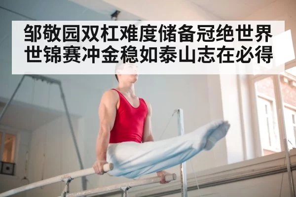 邹敬园双杠难度储备冠绝世界 世锦赛冲金稳如泰山志在必得