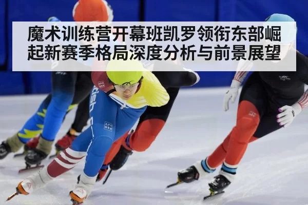 魔术训练营开幕班凯罗领衔东部崛起新赛季格局深度分析与前景展望