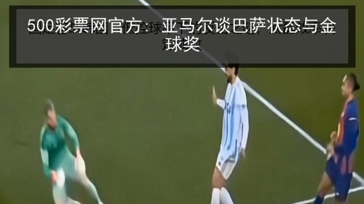 500彩票网官方: 亚马尔谈巴萨状态与金球奖